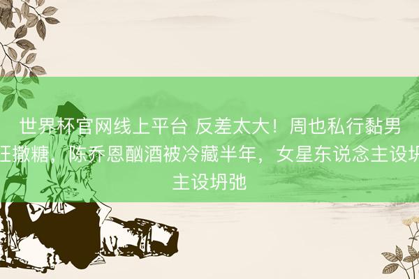 世界杯官网线上平台 反差太大！周也私行黏男友狂撒糖，陈乔恩酗酒被冷藏半年，女星东说念主设坍弛