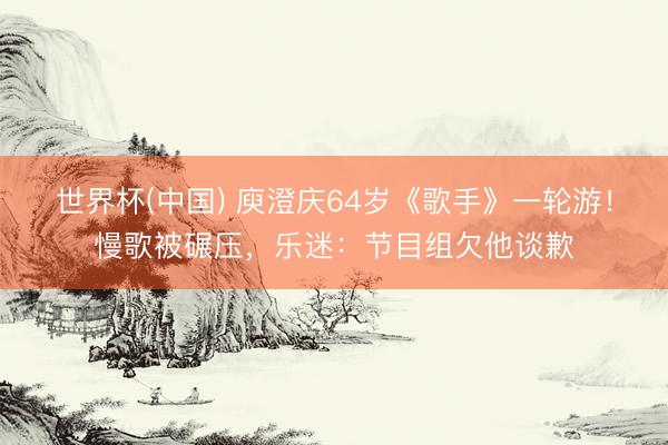 世界杯(中国) 庾澄庆64岁《歌手》一轮游！慢歌被碾压，乐迷：节目组欠他谈歉