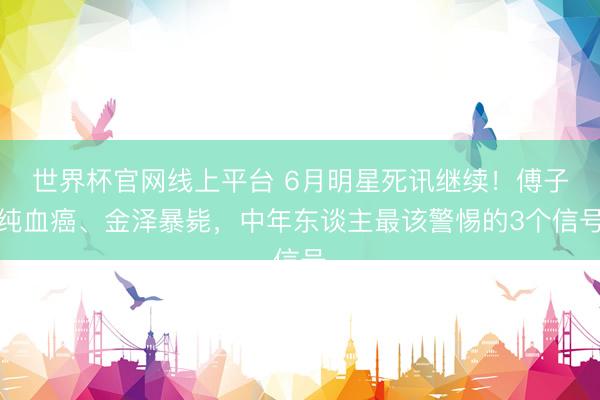 世界杯官网线上平台 6月明星死讯继续！傅子纯血癌、金泽暴毙，中年东谈主最该警惕的3个信号