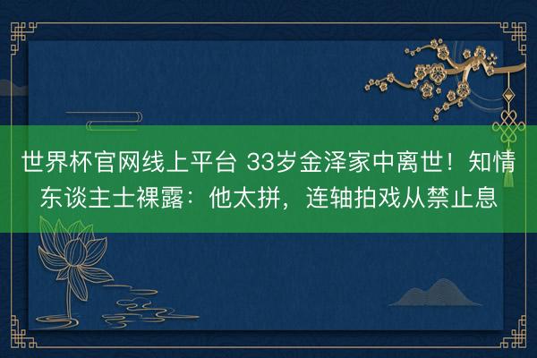 世界杯官网线上平台 33岁金泽家中离世！知情东谈主士裸露：他太拼，连轴拍戏从禁止息