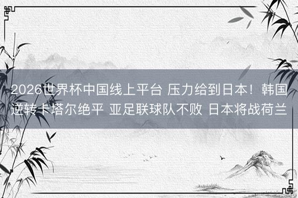 2026世界杯中国线上平台 压力给到日本！韩国逆转卡塔尔绝平 亚足联球队不败 日本将战荷兰