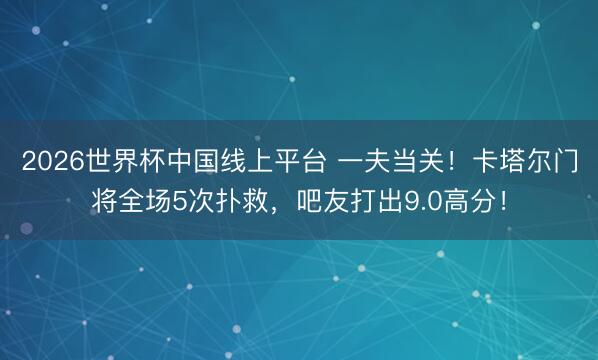 2026世界杯中国线上平台 一夫当关！卡塔尔门将全场5次扑救，<a href=