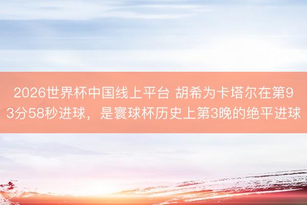 2026世界杯中国线上平台 胡希为卡塔尔在第93分58秒进球，是寰球杯历史上第3晚的绝平进球