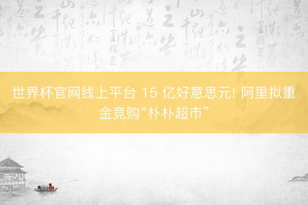 世界杯官网线上平台 15 亿好意思元! 阿里拟重金竞购“朴朴超市”