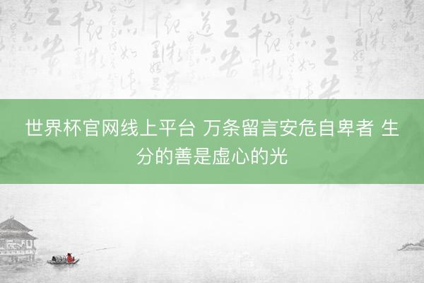 世界杯官网线上平台 万条留言安危自卑者 生分的善是虚心的光