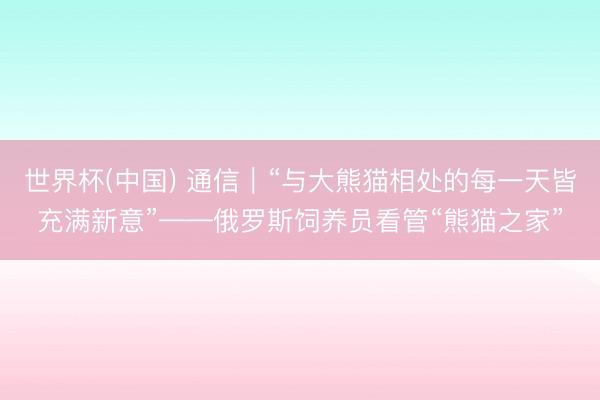 世界杯(中国) 通信｜“与大熊猫相处的每一天皆充满新意”——俄罗斯饲养员看管“熊猫之家”