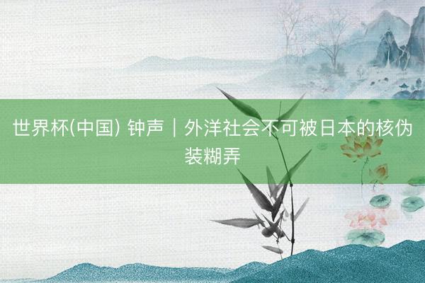 世界杯(中国) 钟声｜外洋社会不可被日本的核伪装糊弄
