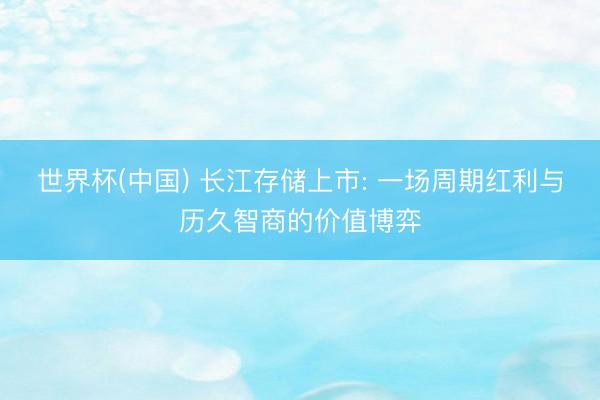 世界杯(中国) 长江存储上市: 一场周期红利与历久智商的价值博弈