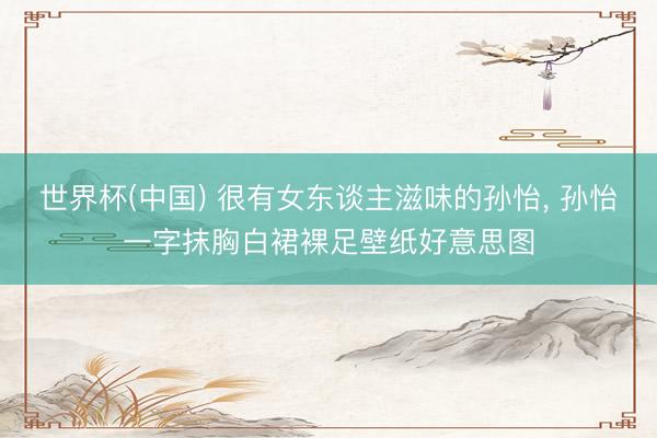 世界杯(中国) 很有女东谈主滋味的孙怡， 孙怡一字抹胸白裙裸足壁纸好意思图