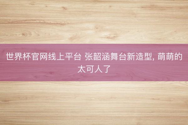 世界杯官网线上平台 张韶涵舞台新造型，<a href=
