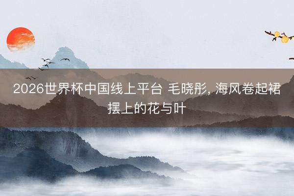 2026世界杯中国线上平台 毛晓彤，<a href=
