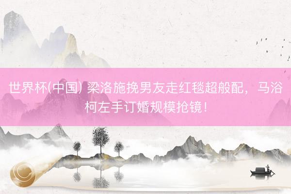 世界杯(中国) 梁洛施挽男友走红毯超般配，马浴柯左手订婚规模抢镜！