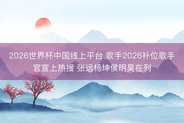 2026世界杯中国线上平台 歌手2026补位歌手官宣上热搜 张远杨坤侯明昊在列