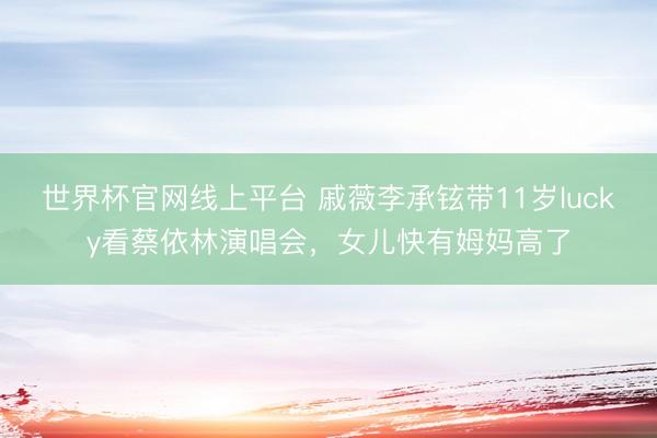 世界杯官网线上平台 戚薇李承铉带11岁lucky看蔡依林演唱会,女儿快有姆妈高了