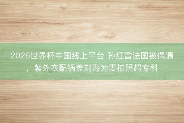 2026世界杯中国线上平台 孙红雷法国被偶遇，紫外衣配锅盖刘海为妻拍照超专科