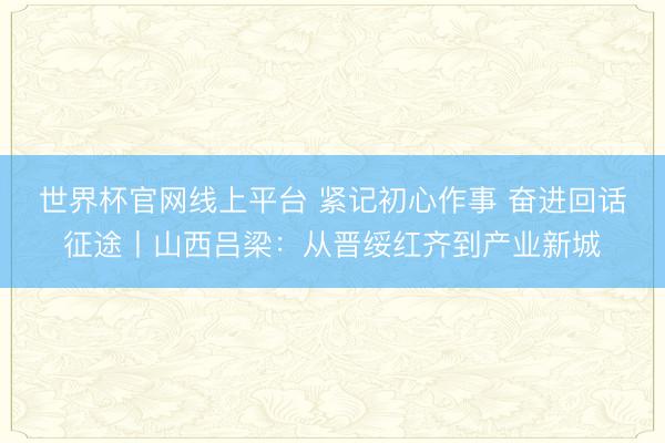 世界杯官网线上平台 紧记初心作事 奋进回话征途丨山西吕梁：从晋绥红齐到产业新城