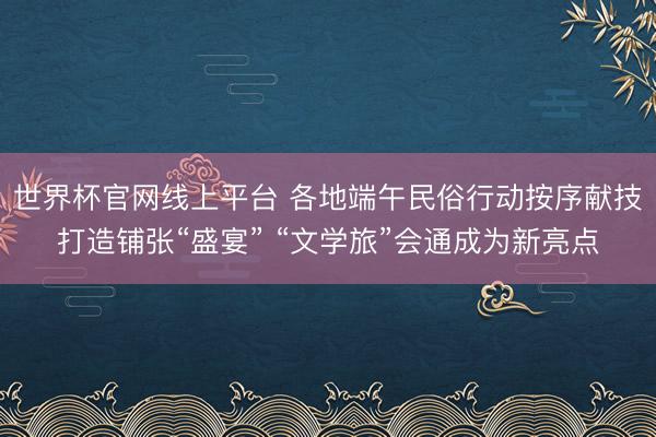 世界杯官网线上平台 各地端午民俗行动按序献技打造铺张“盛宴” “文学旅”会通成为新亮点