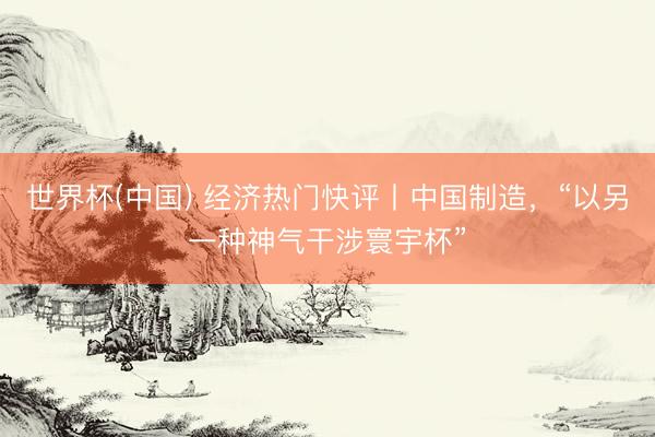 世界杯(中国) 经济热门快评丨中国制造，“以另一种神气干涉寰宇杯”