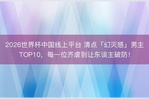 2026世界杯中国线上平台 清点「幻灭感」男主TOP10，每一位齐虐到让东谈主破防！