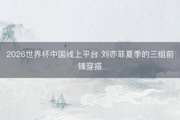 2026世界杯中国线上平台 刘亦菲夏季的三组前锋穿搭