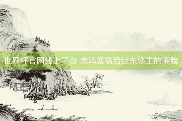 世界杯官网线上平台 余鸣暴富后世东谈主的嘴脸