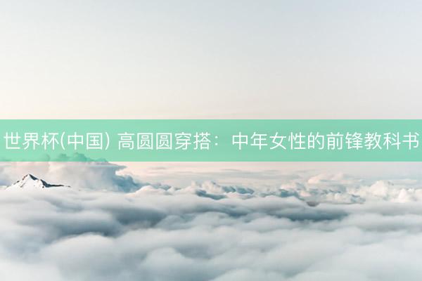 世界杯(中国) 高圆圆穿搭：中年女性的前锋教科书