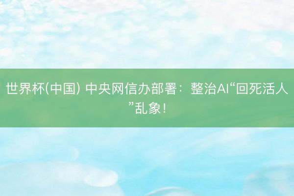 世界杯(中国) 中央网信办部署：整治AI“回死活人”乱象！