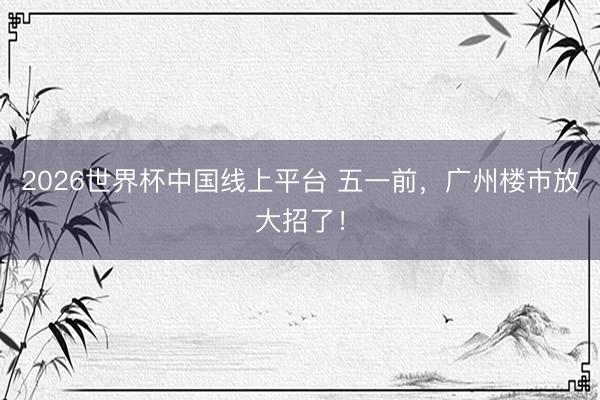 2026世界杯中国线上平台 五一前，广州楼市放大招了！