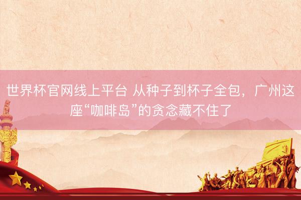 世界杯官网线上平台 从种子到杯子全包，广州这座“咖啡岛”的贪念藏不住了