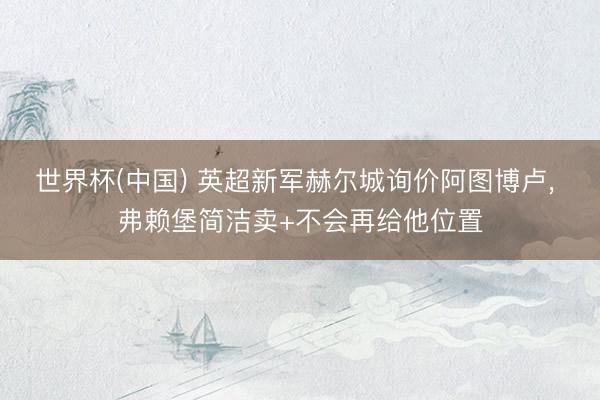 世界杯(中国) 英超新军赫尔城询价阿图博卢， 弗赖堡简洁卖+不会再给他位置