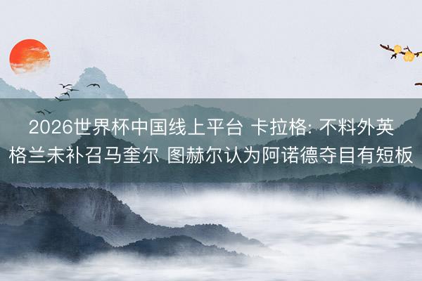 2026世界杯中国线上平台 卡拉格: 不料外英格兰未补召马奎尔 图赫尔认为阿诺德夺目有短板