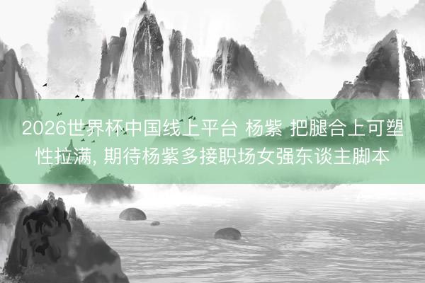 2026世界杯中国线上平台 杨紫 把腿合上可塑性拉满， 期待杨紫多接职场女强东谈主脚本