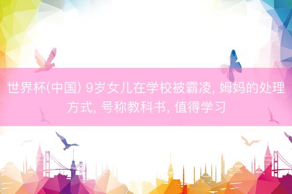 世界杯(中国) 9岁女儿在学校被霸凌， 姆妈的处理方式， 号称教科书， 值得学习