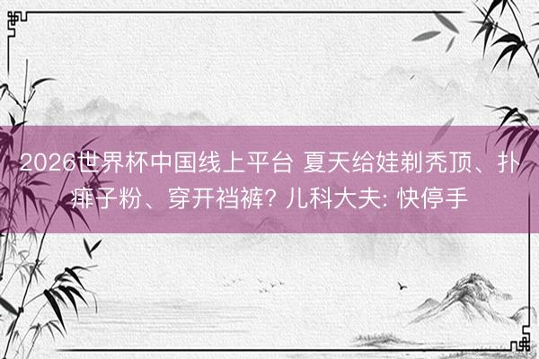2026世界杯中国线上平台 夏天给娃剃秃顶、扑痱子粉、穿开裆裤? 儿科大夫: 快停手