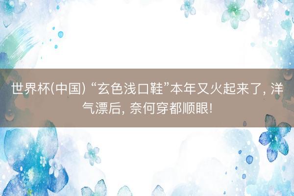 世界杯(中国) “玄色浅口鞋”本年又火起来了， 洋气漂后， 奈何穿都顺眼!