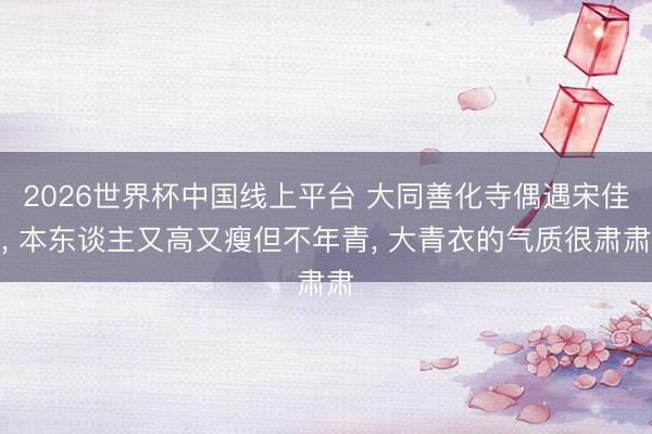 2026世界杯中国线上平台 大同善化寺偶遇宋佳， 本东谈主又高又瘦但不年青， 大青衣的气质很肃肃